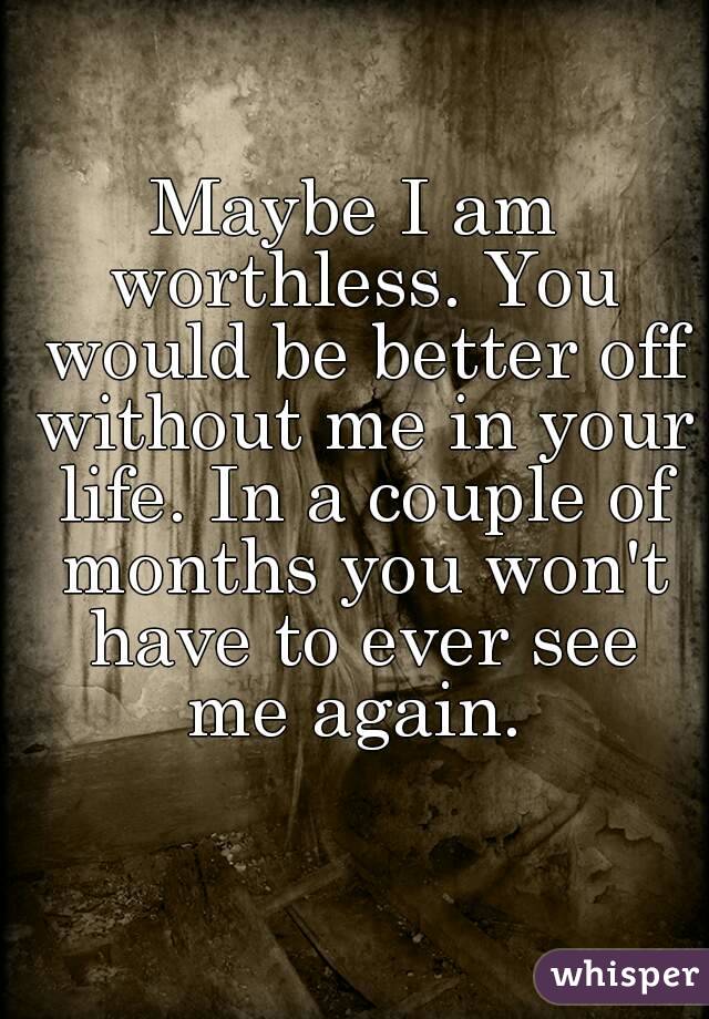 Maybe I am worthless. You would be better off without me in your life. In a couple of months you won't have to ever see me again. 