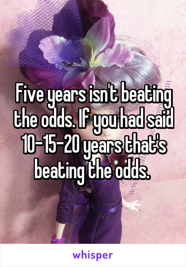 Five years isn't beating the odds. If you had said 10-15-20 years that's beating the odds. 