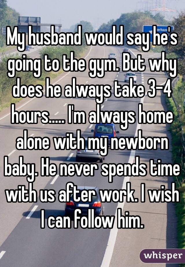 My husband would say he's going to the gym. But why does he always take 3-4 hours..... I'm always home alone with my newborn baby. He never spends time with us after work. I wish I can follow him.