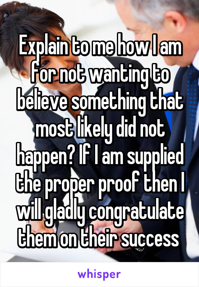 Explain to me how I am for not wanting to believe something that most likely did not happen? If I am supplied the proper proof then I will gladly congratulate them on their success 