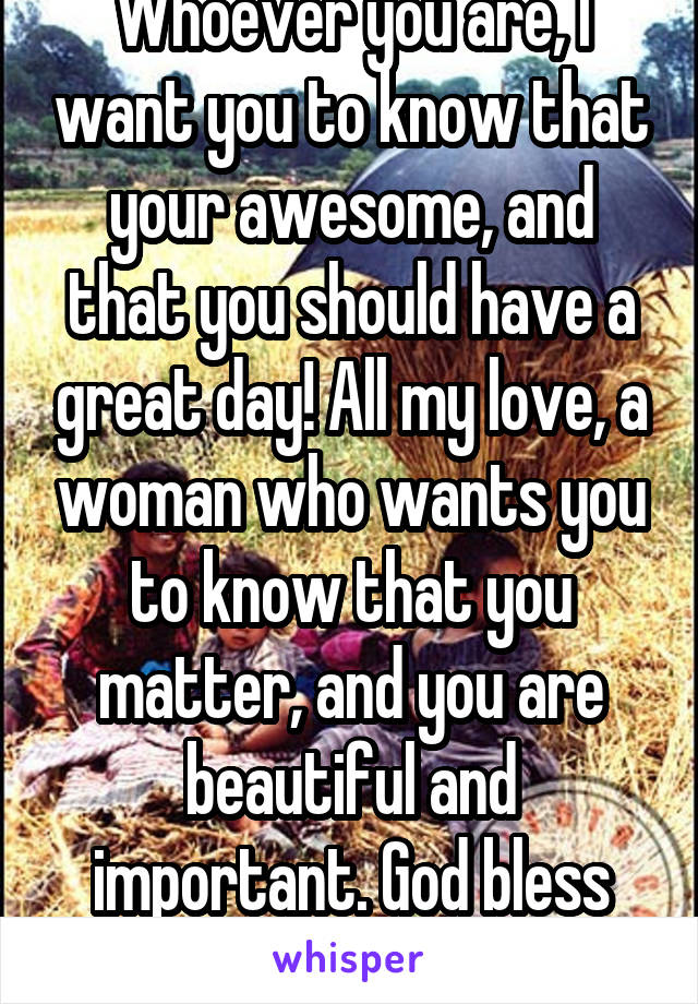 Whoever you are, I want you to know that your awesome, and that you should have a great day! All my love, a woman who wants you to know that you matter, and you are beautiful and important. God bless you. 