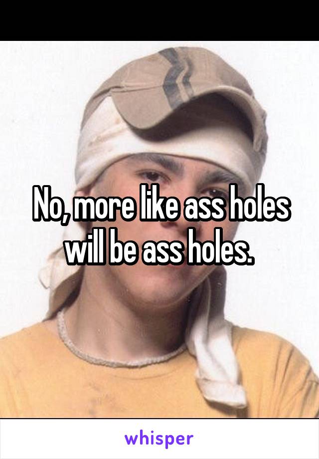 No, more like ass holes will be ass holes. 