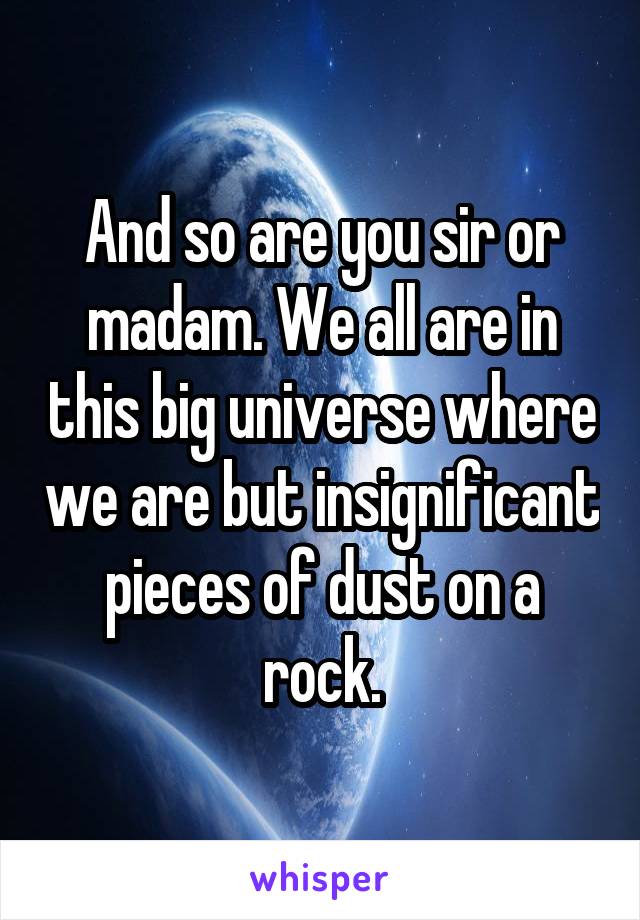 And so are you sir or madam. We all are in this big universe where we are but insignificant pieces of dust on a rock.