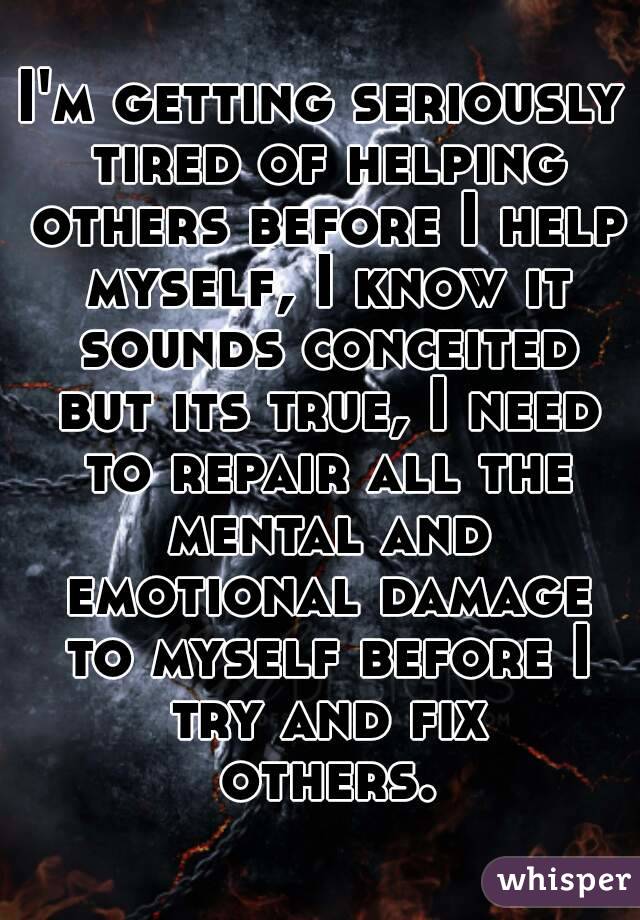 I'm getting seriously tired of helping others before I help myself, I know it sounds conceited but its true, I need to repair all the mental and emotional damage to myself before I try and fix others.