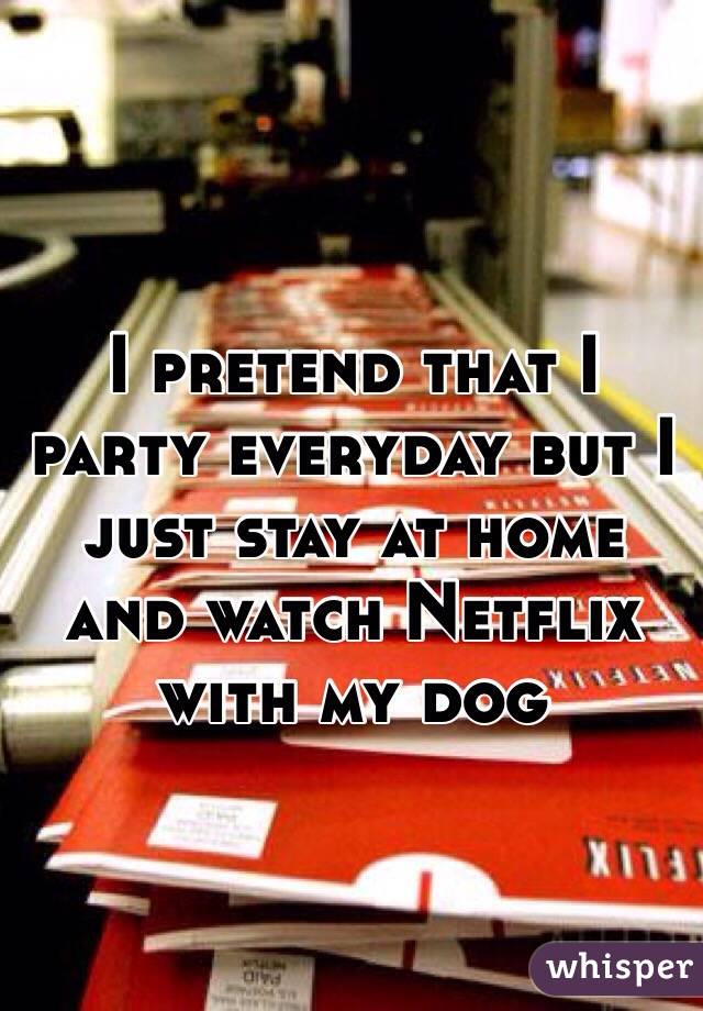 I pretend that I party everyday but I just stay at home and watch Netflix with my dog
