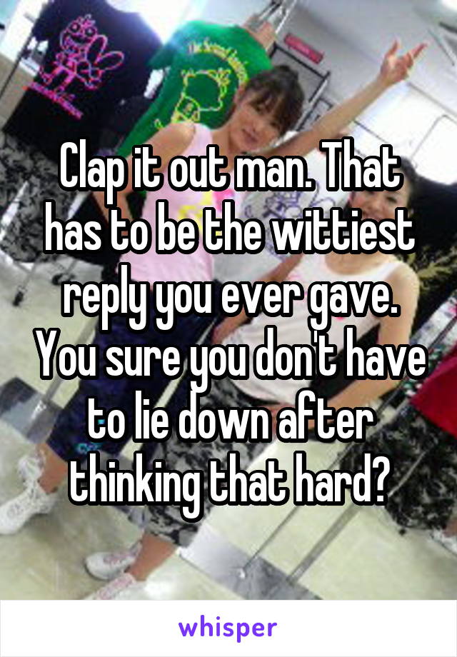 Clap it out man. That has to be the wittiest reply you ever gave. You sure you don't have to lie down after thinking that hard?