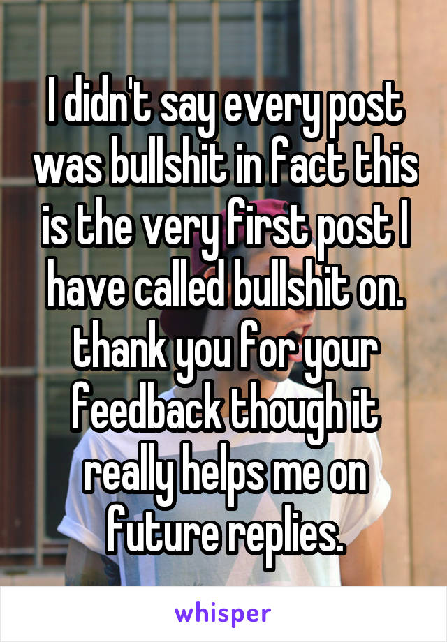 I didn't say every post was bullshit in fact this is the very first post I have called bullshit on. thank you for your feedback though it really helps me on future replies.