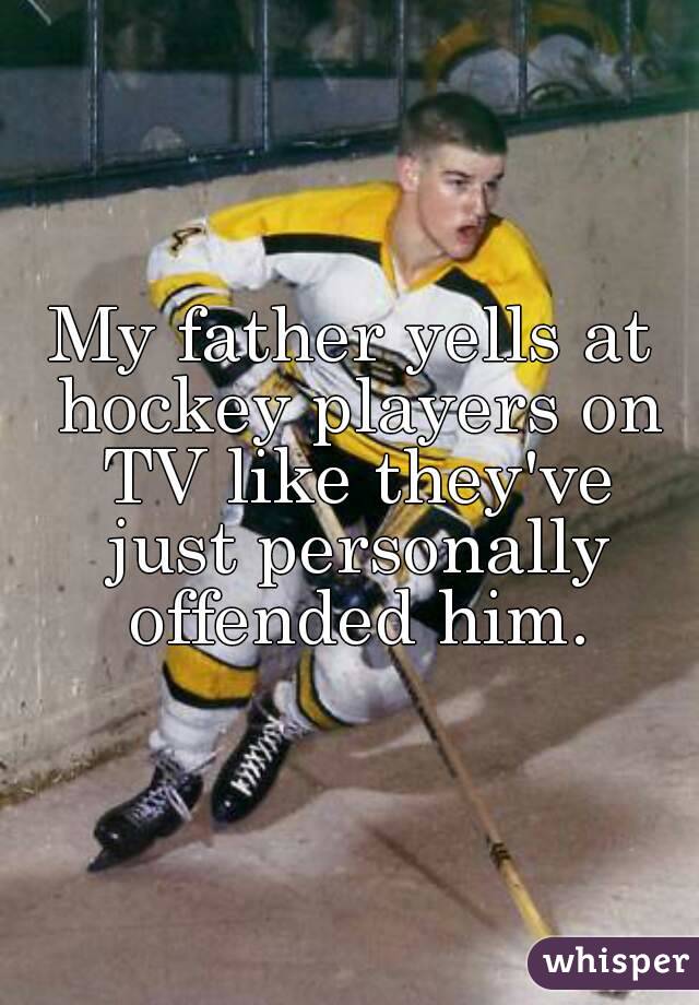 My father yells at hockey players on TV like they've just personally offended him.