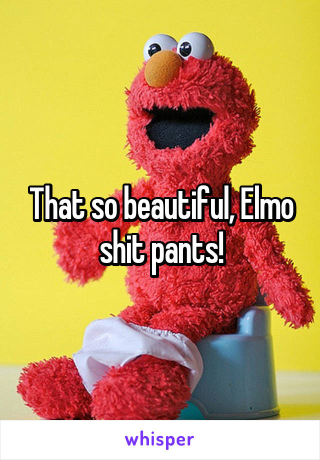 That so beautiful, Elmo shit pants!