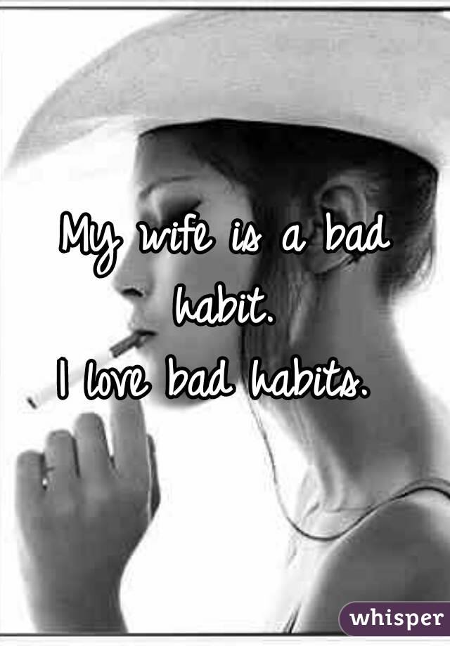 My wife is a bad habit. 
I love bad habits. 