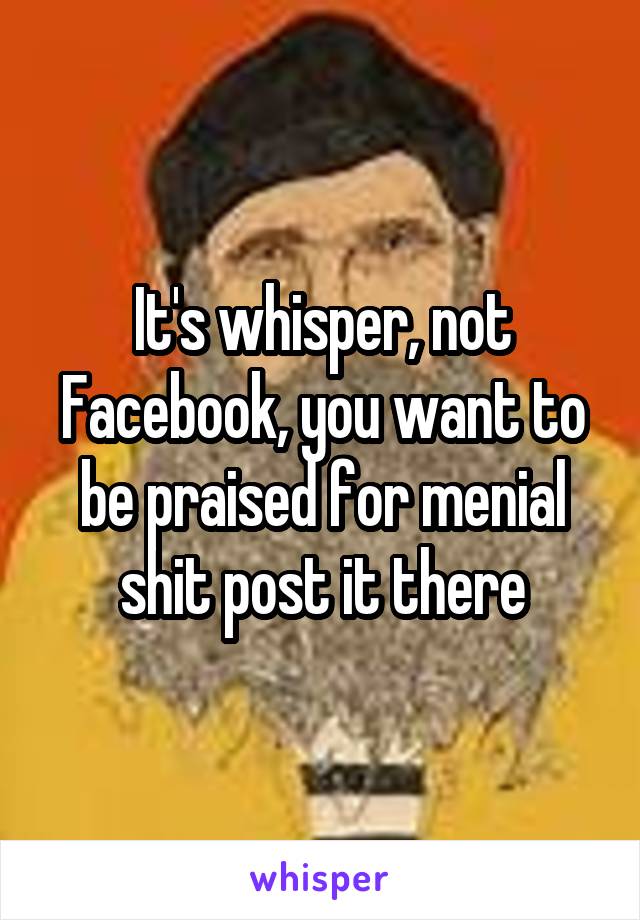 It's whisper, not Facebook, you want to be praised for menial shit post it there