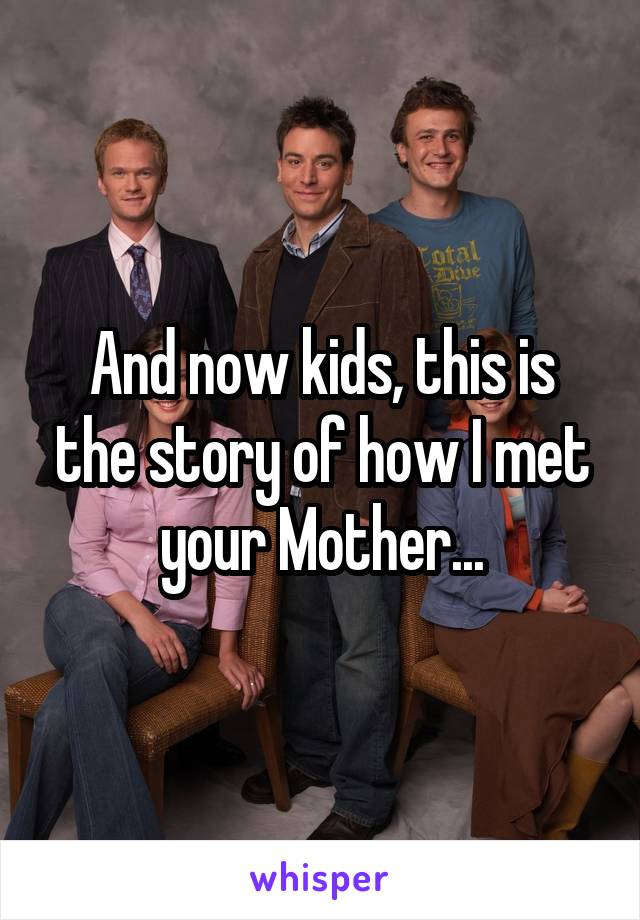 And now kids, this is the story of how I met your Mother...