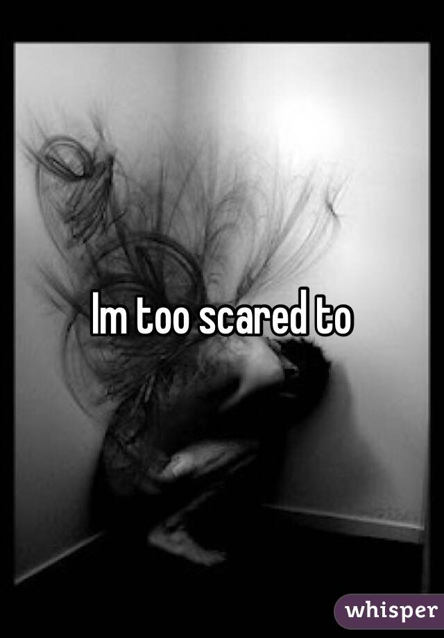 Im too scared to