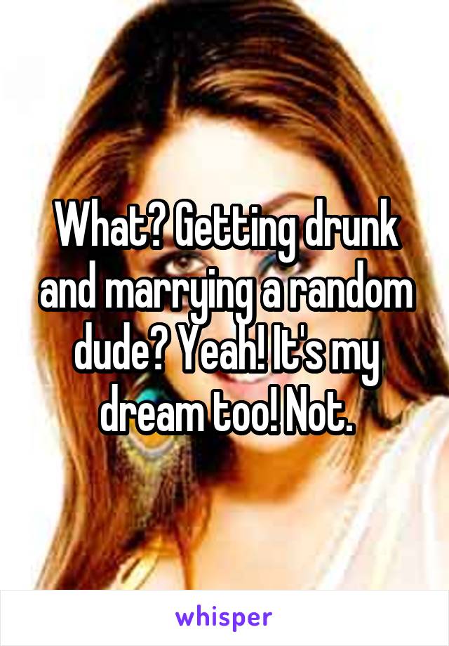 What? Getting drunk and marrying a random dude? Yeah! It's my dream too! Not.