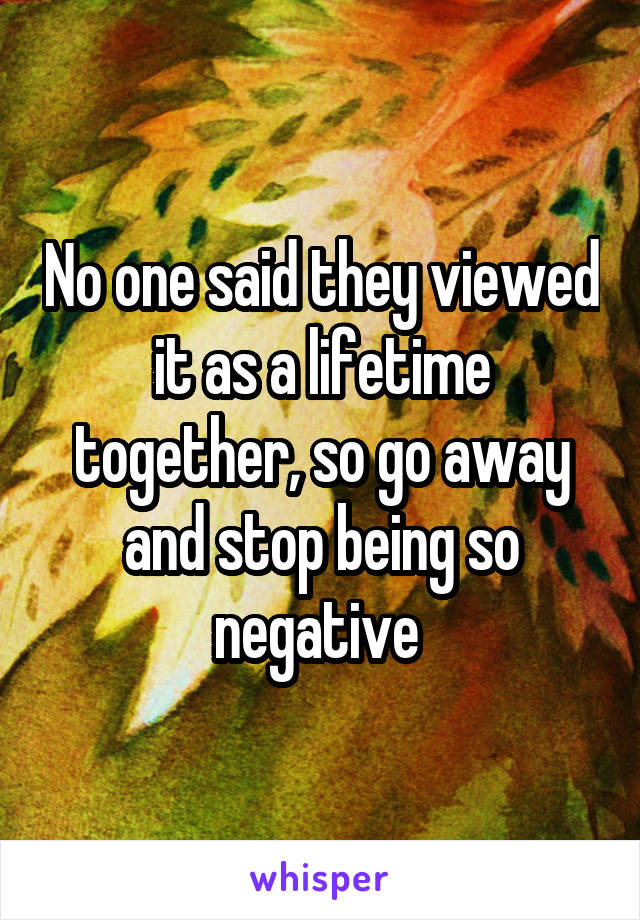 No one said they viewed it as a lifetime together, so go away and stop being so negative 