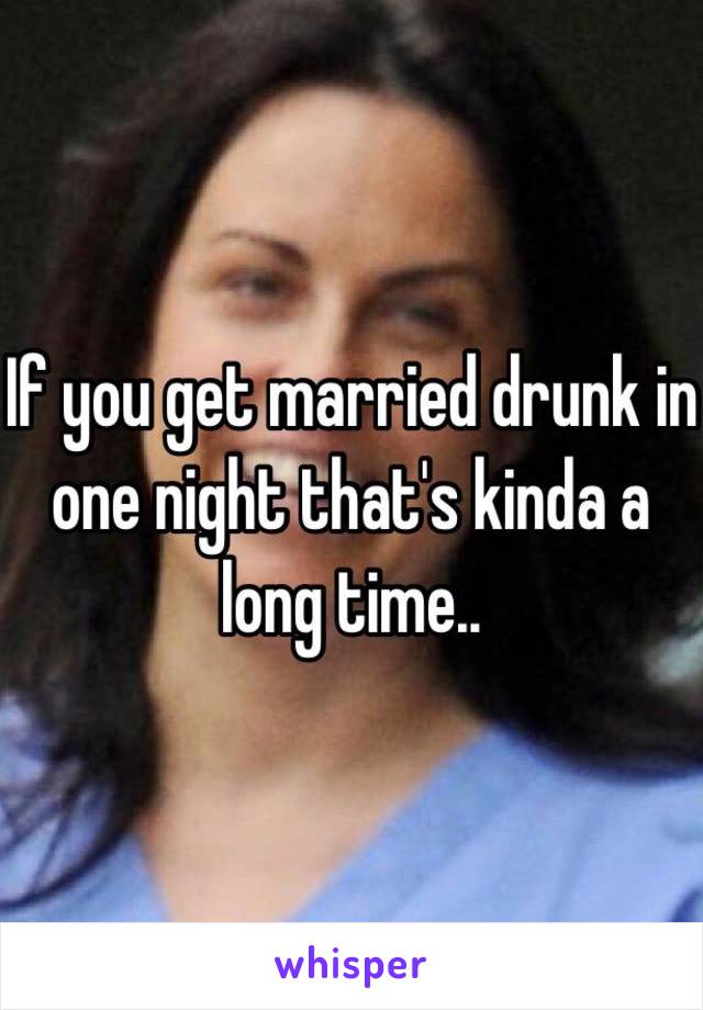 If you get married drunk in one night that's kinda a long time.. 