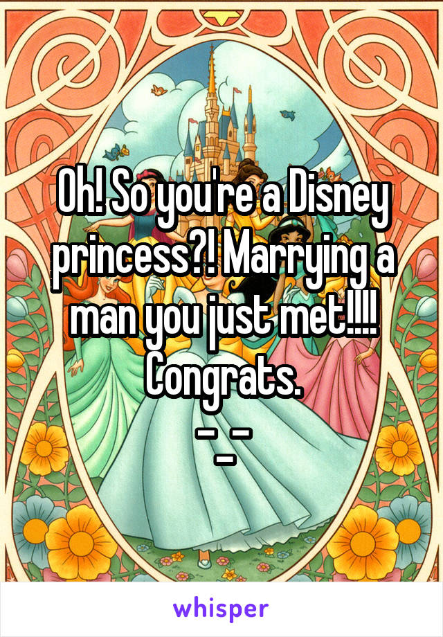 Oh! So you're a Disney princess?! Marrying a man you just met!!!! Congrats.
-_-