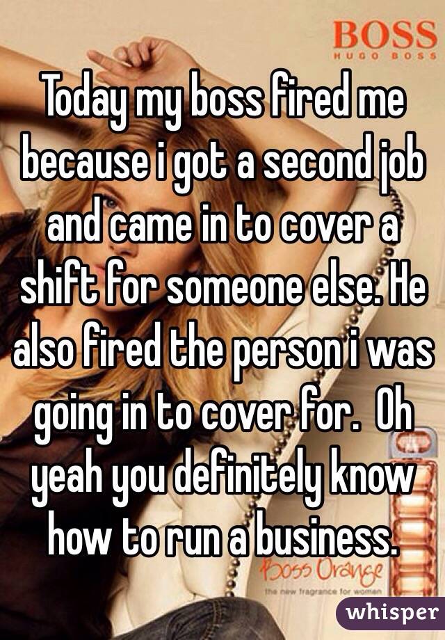 Today my boss fired me because i got a second job and came in to cover a shift for someone else. He also fired the person i was going in to cover for.  Oh yeah you definitely know how to run a business.