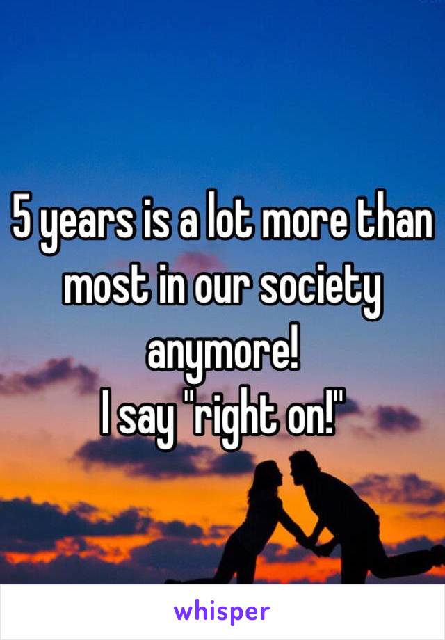 5 years is a lot more than most in our society anymore! 
I say "right on!"