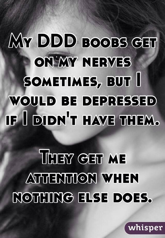My DDD boobs get on my nerves sometimes, but I would be depressed if I didn't have them. 

They get me attention when nothing else does.  