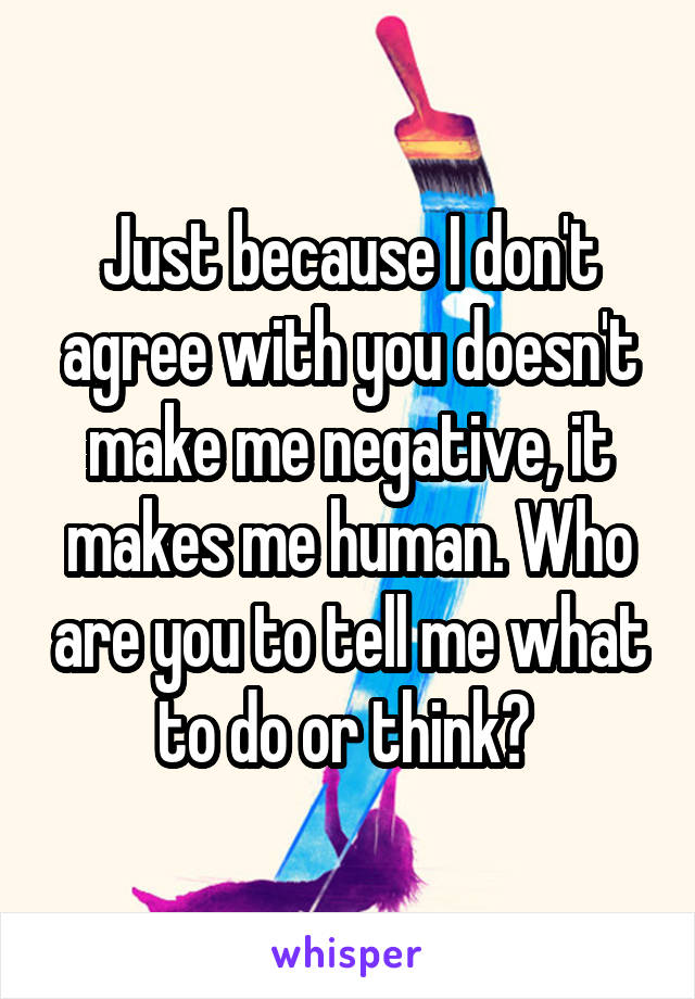 Just because I don't agree with you doesn't make me negative, it makes me human. Who are you to tell me what to do or think? 