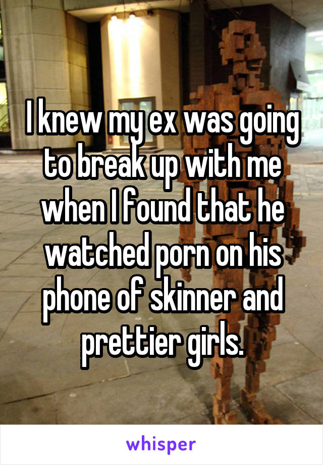I knew my ex was going to break up with me when I found that he watched porn on his phone of skinner and prettier girls.