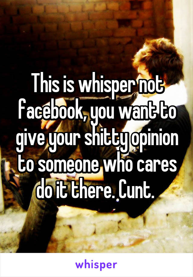 This is whisper not facebook, you want to give your shitty opinion to someone who cares do it there. Cunt. 