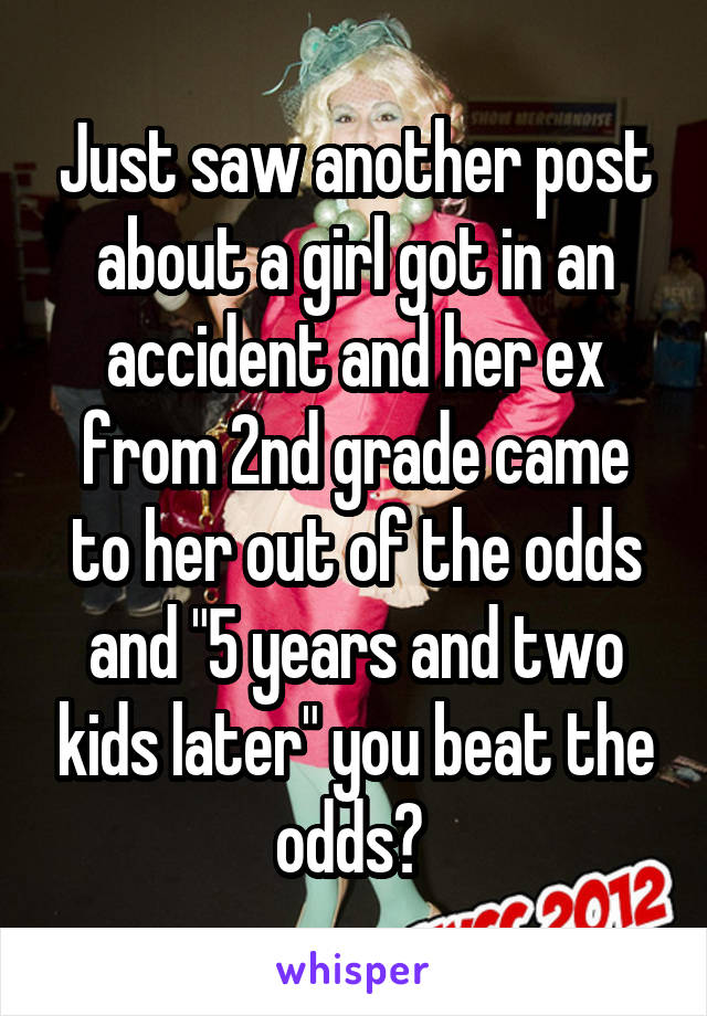 Just saw another post about a girl got in an accident and her ex from 2nd grade came to her out of the odds and "5 years and two kids later" you beat the odds? 