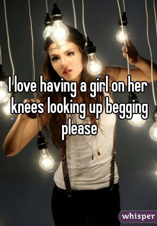 I love having a girl on her knees looking up begging please