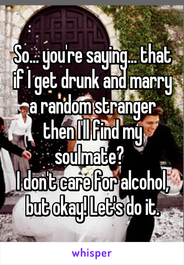 So... you're saying... that if I get drunk and marry a random stranger then I'll find my soulmate?  
I don't care for alcohol, but okay! Let's do it.