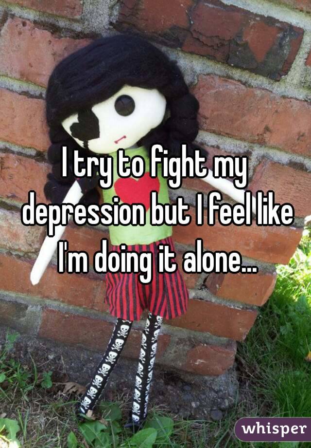 I try to fight my depression but I feel like I'm doing it alone...