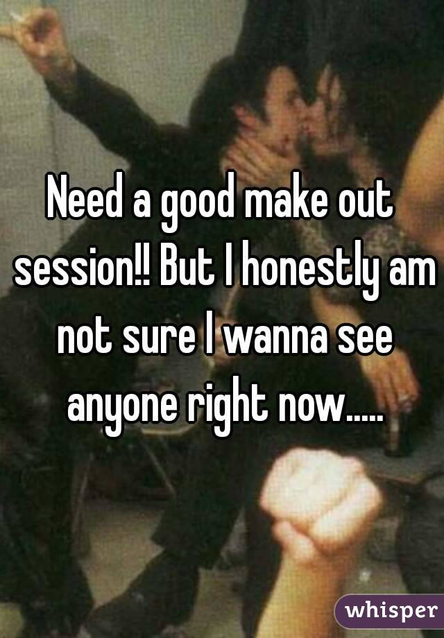 Need a good make out session!! But I honestly am not sure I wanna see anyone right now.....