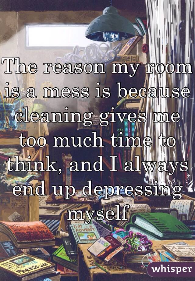 The reason my room is a mess is because cleaning gives me too much time to think, and I always end up depressing myself 