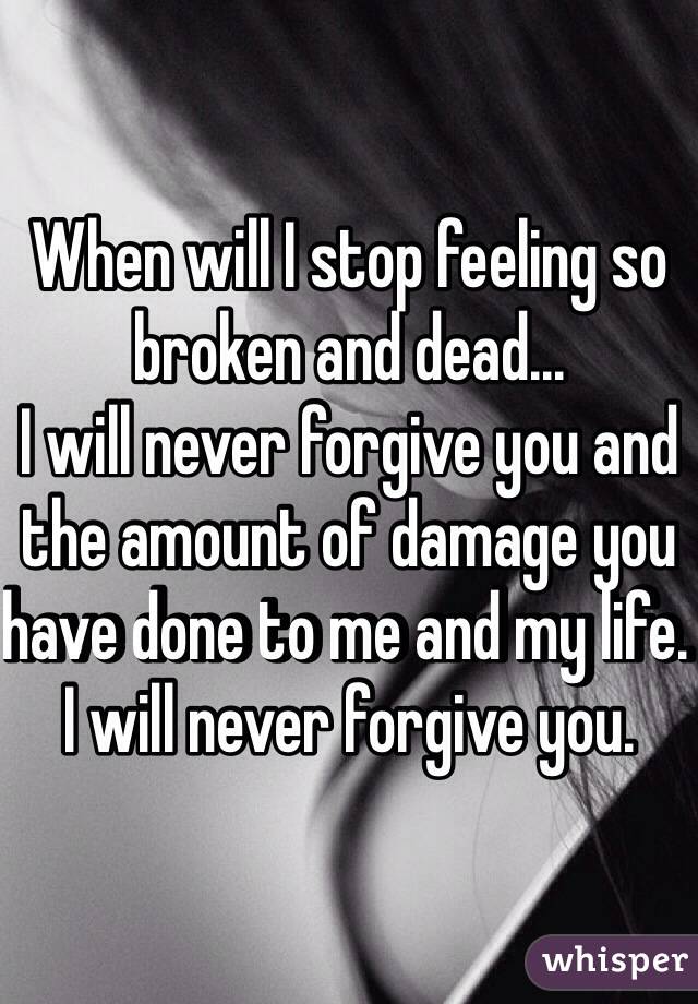 When will I stop feeling so broken and dead... 
I will never forgive you and the amount of damage you have done to me and my life. I will never forgive you. 