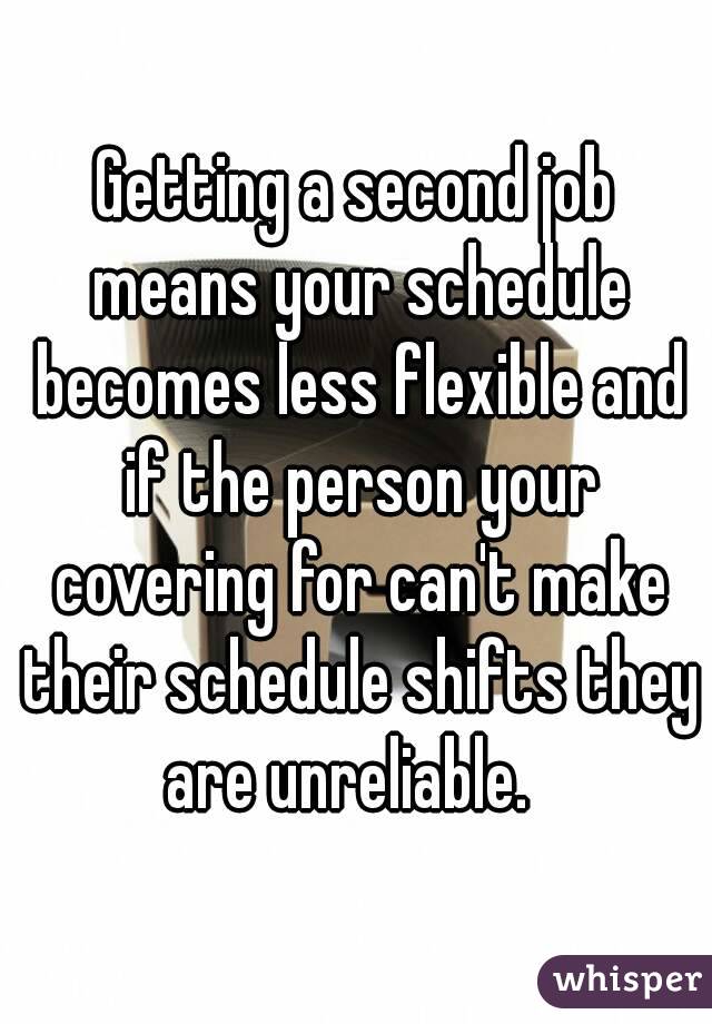 Getting a second job means your schedule becomes less flexible and if the person your covering for can't make their schedule shifts they are unreliable.  