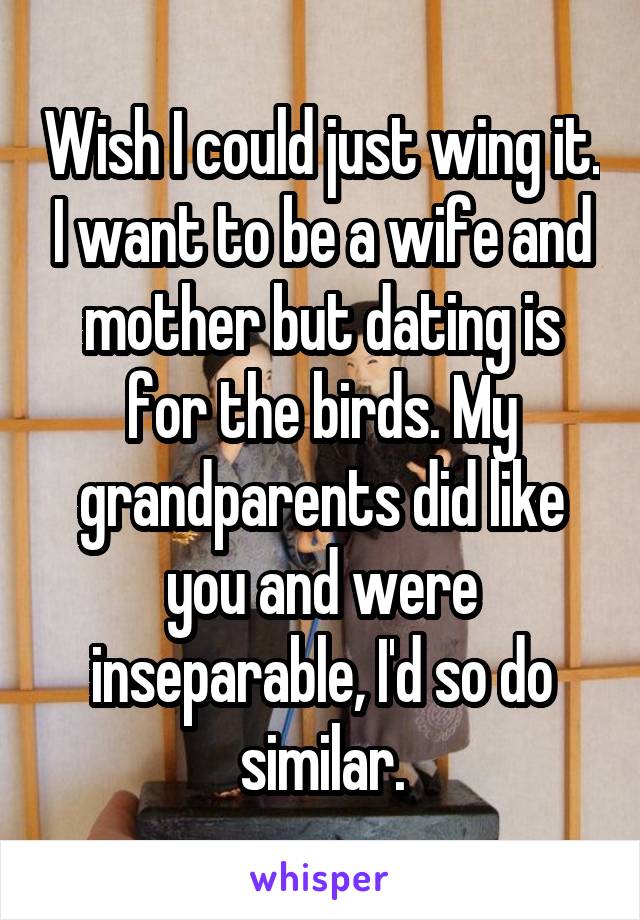 Wish I could just wing it. I want to be a wife and mother but dating is for the birds. My grandparents did like you and were inseparable, I'd so do similar.