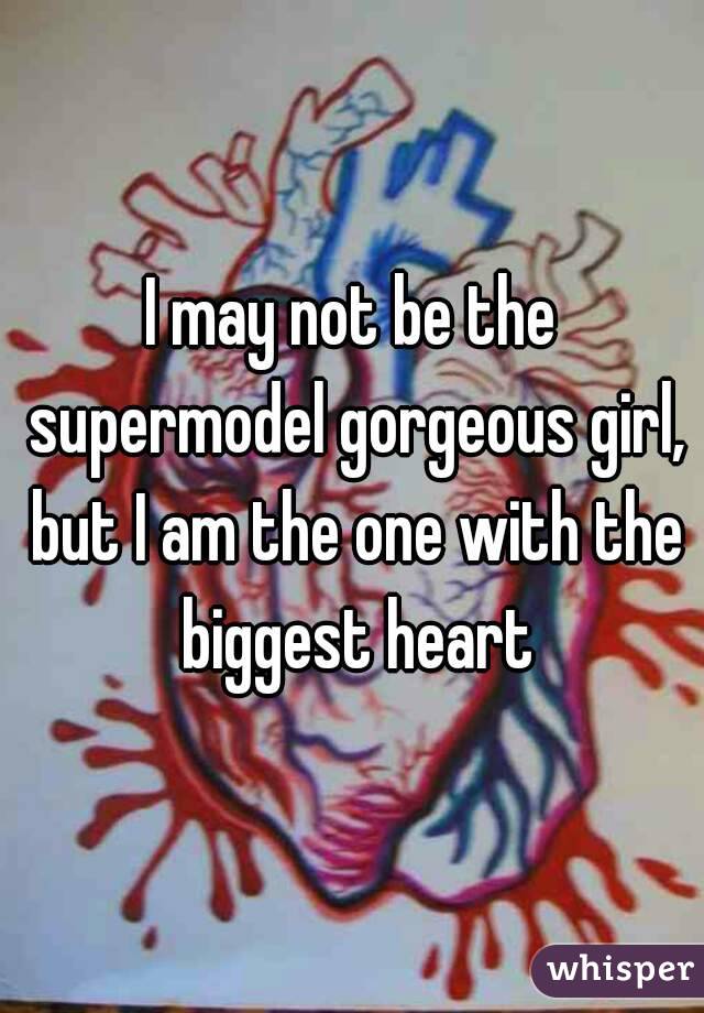 I may not be the supermodel gorgeous girl, but I am the one with the biggest heart
