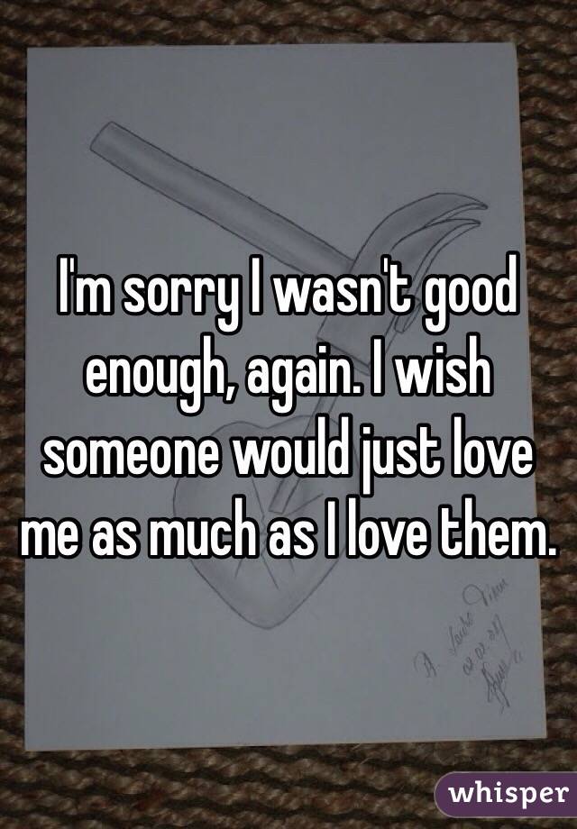 I'm sorry I wasn't good enough, again. I wish someone would just love me as much as I love them. 