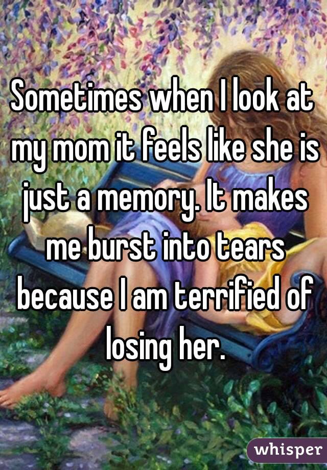 Sometimes when I look at my mom it feels like she is just a memory. It makes me burst into tears because I am terrified of losing her.
