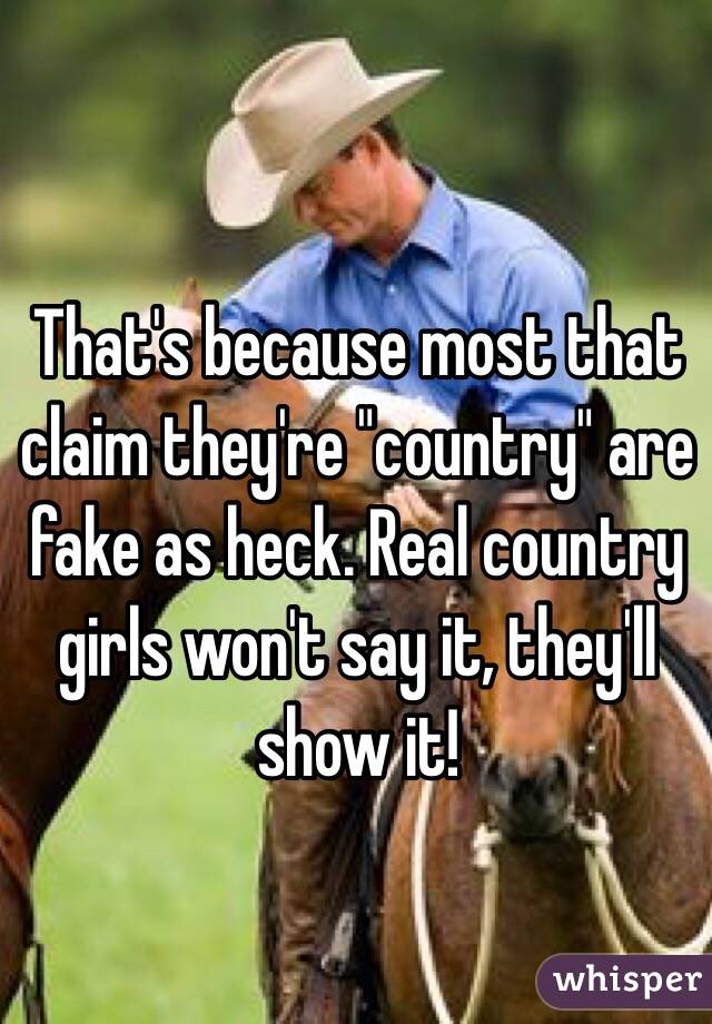 That's because most that claim they're "country" are fake as heck. Real country girls won't say it, they'll show it!