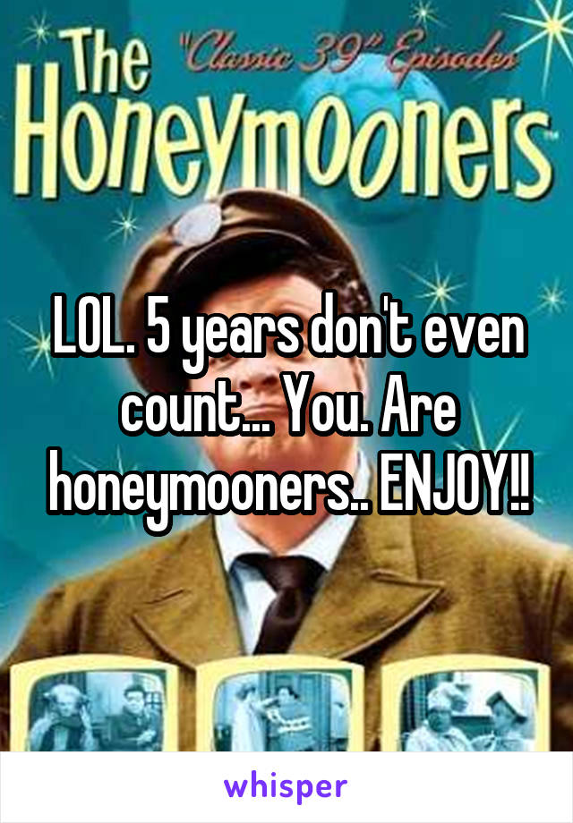 LOL. 5 years don't even count... You. Are honeymooners.. ENJOY!!