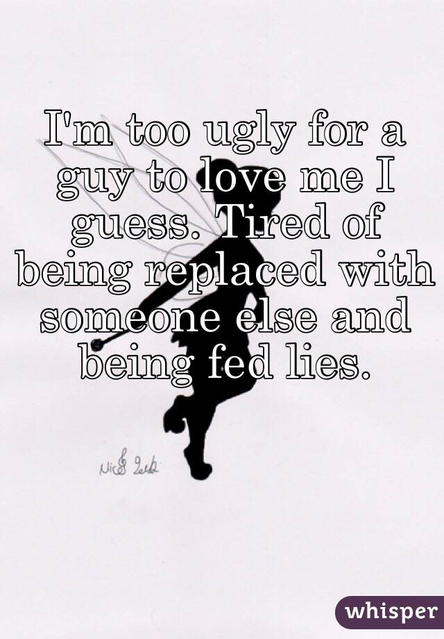 I'm too ugly for a guy to love me I guess. Tired of being replaced with someone else and being fed lies. 