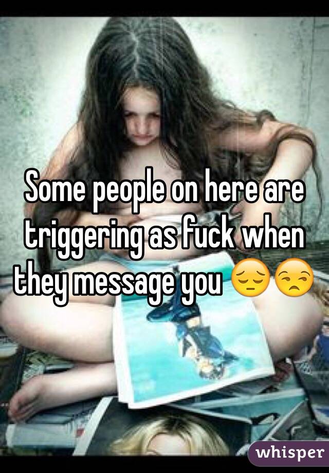 Some people on here are triggering as fuck when they message you 😔😒
