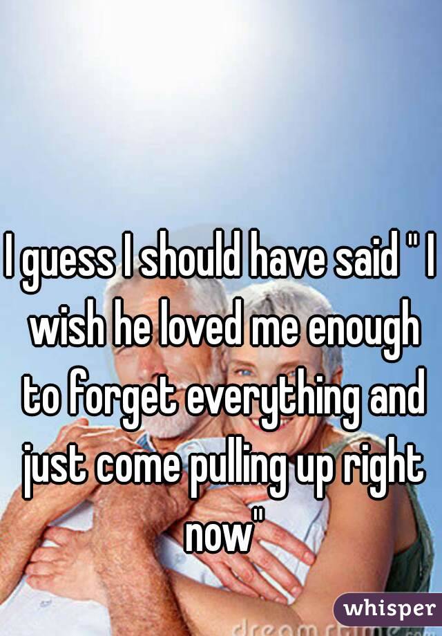 I guess I should have said " I wish he loved me enough to forget everything and just come pulling up right now"