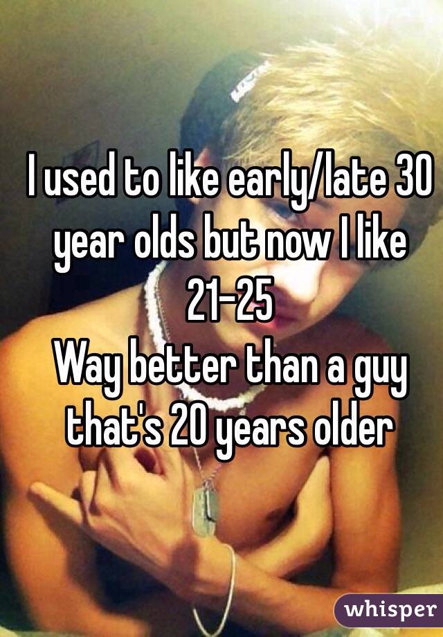 I used to like early/late 30 year olds but now I like 21-25 
 Way better than a guy that's 20 years older 
