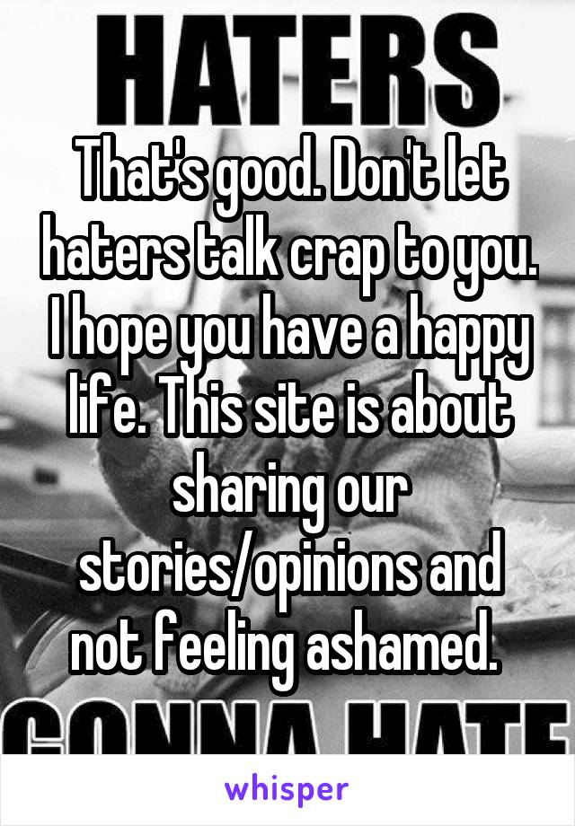 That's good. Don't let haters talk crap to you. I hope you have a happy life. This site is about sharing our stories/opinions and not feeling ashamed. 