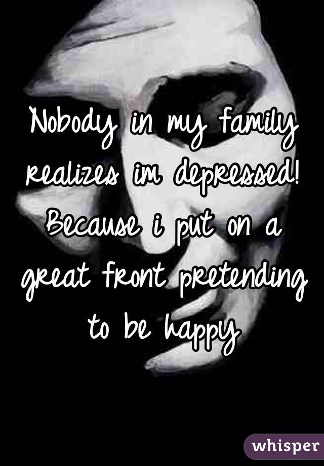 Nobody in my family realizes im depressed! Because i put on a great front pretending to be happy