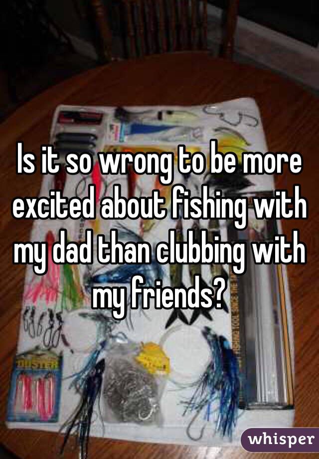 Is it so wrong to be more excited about fishing with my dad than clubbing with my friends? 