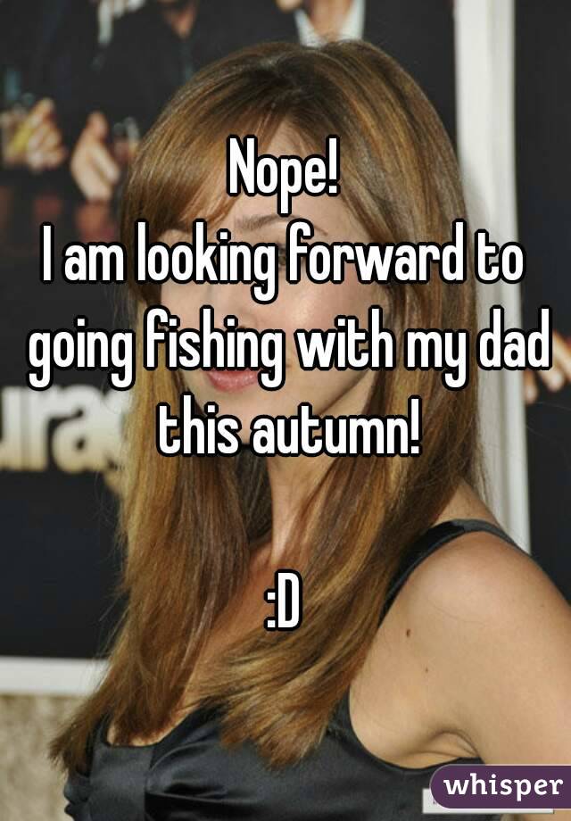 Nope!
I am looking forward to going fishing with my dad this autumn!

:D