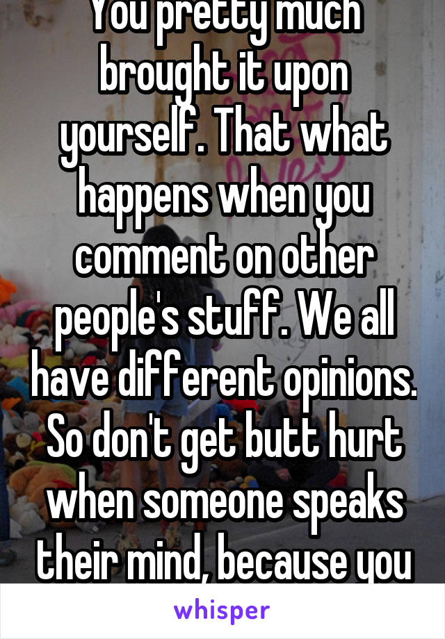 You pretty much brought it upon yourself. That what happens when you comment on other people's stuff. We all have different opinions. So don't get butt hurt when someone speaks their mind, because you did too.